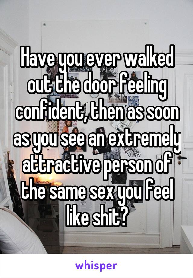 Have you ever walked out the door feeling confident, then as soon as you see an extremely attractive person of the same sex you feel like shit?