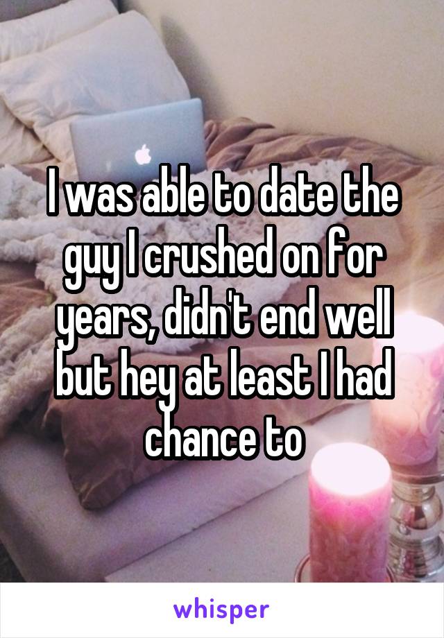 I was able to date the guy I crushed on for years, didn't end well but hey at least I had chance to