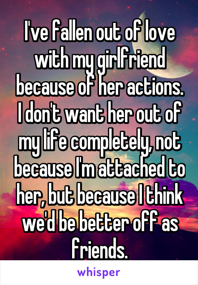 I've fallen out of love with my girlfriend because of her actions. I don't want her out of my life completely, not because I'm attached to her, but because I think we'd be better off as friends.