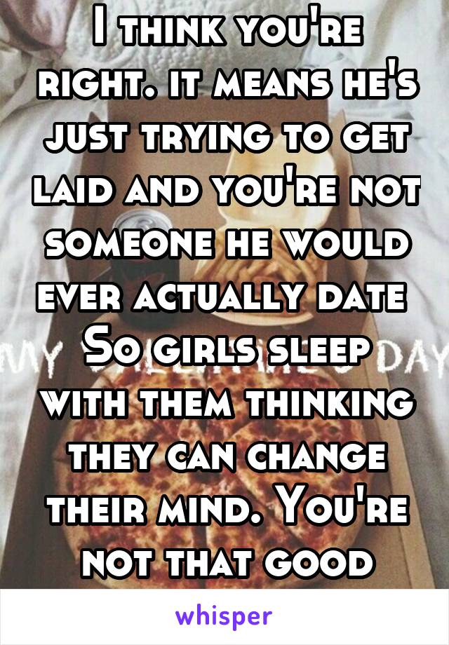 I think you're right. it means he's just trying to get laid and you're not someone he would ever actually date 
So girls sleep with them thinking they can change their mind. You're not that good girls