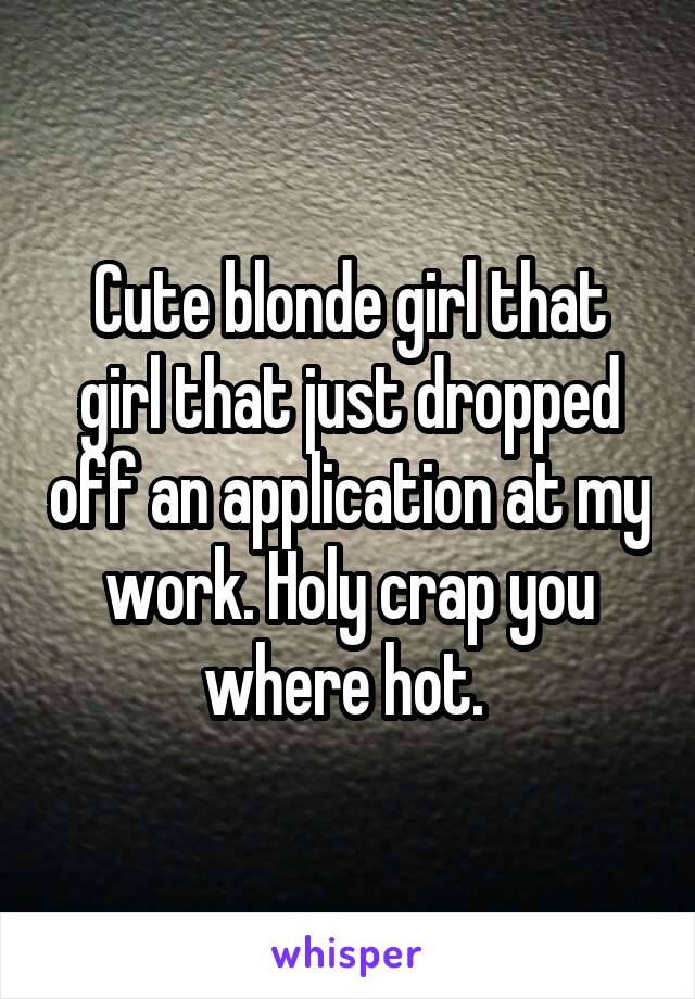 Cute blonde girl that girl that just dropped off an application at my work. Holy crap you where hot. 