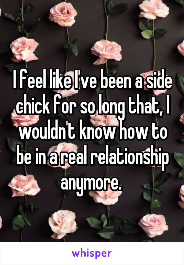 I feel like I've been a side chick for so long that, I wouldn't know how to be in a real relationship anymore. 