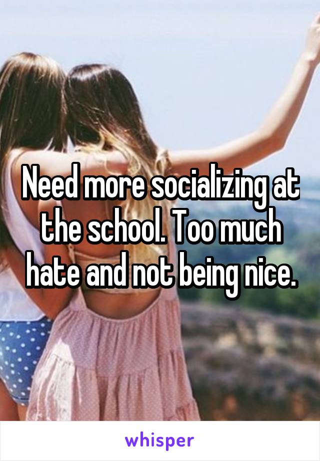 Need more socializing at the school. Too much hate and not being nice.