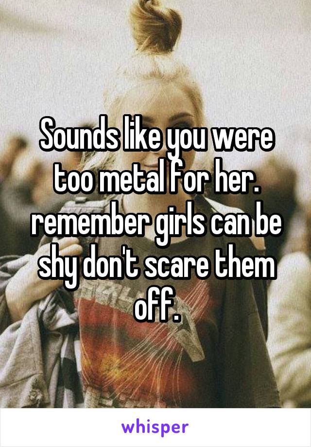 Sounds like you were too metal for her. remember girls can be shy don't scare them off.