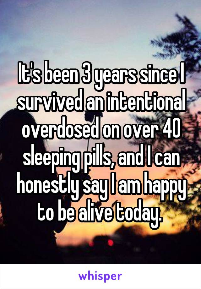 It's been 3 years since I survived an intentional overdosed on over 40 sleeping pills, and I can honestly say I am happy to be alive today. 