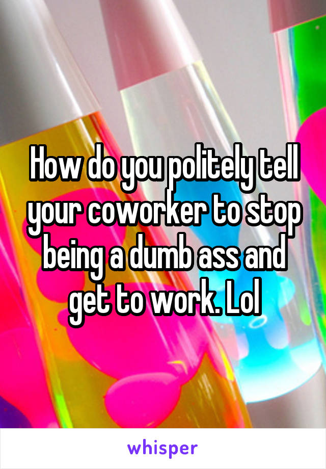 How do you politely tell your coworker to stop being a dumb ass and get to work. Lol