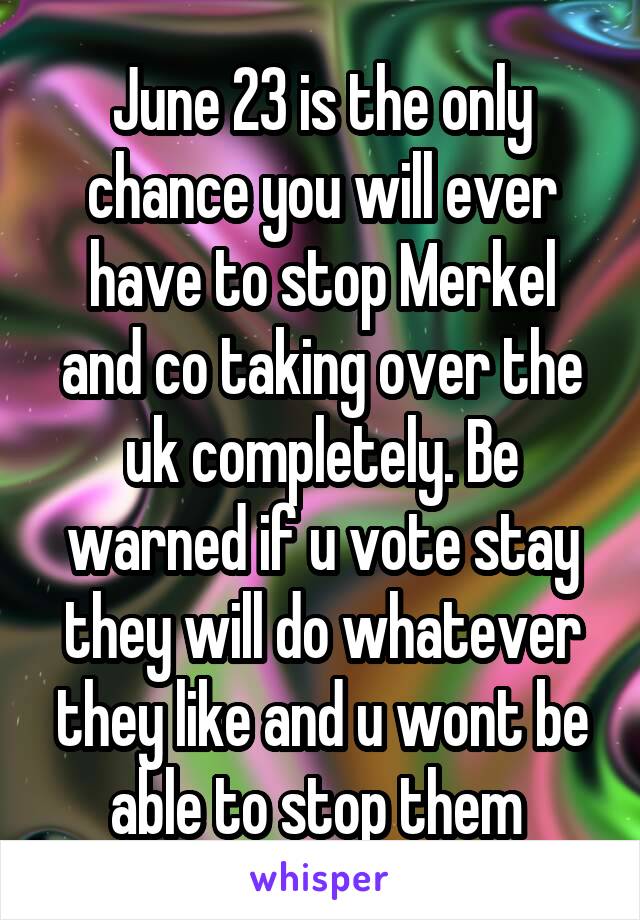 June 23 is the only chance you will ever have to stop Merkel and co taking over the uk completely. Be warned if u vote stay they will do whatever they like and u wont be able to stop them 