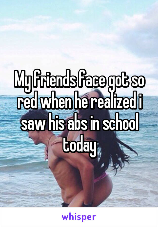 My friends face got so red when he realized i saw his abs in school today