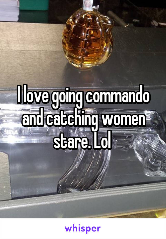 I love going commando and catching women stare. Lol 