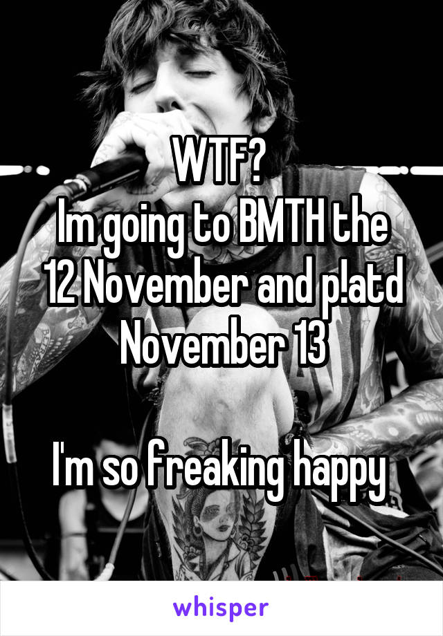 WTF? 
Im going to BMTH the 12 November and p!atd November 13

I'm so freaking happy 