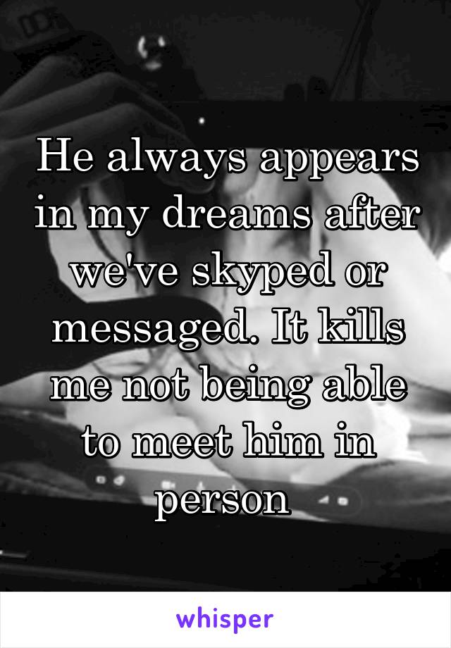 He always appears in my dreams after we've skyped or messaged. It kills me not being able to meet him in person 