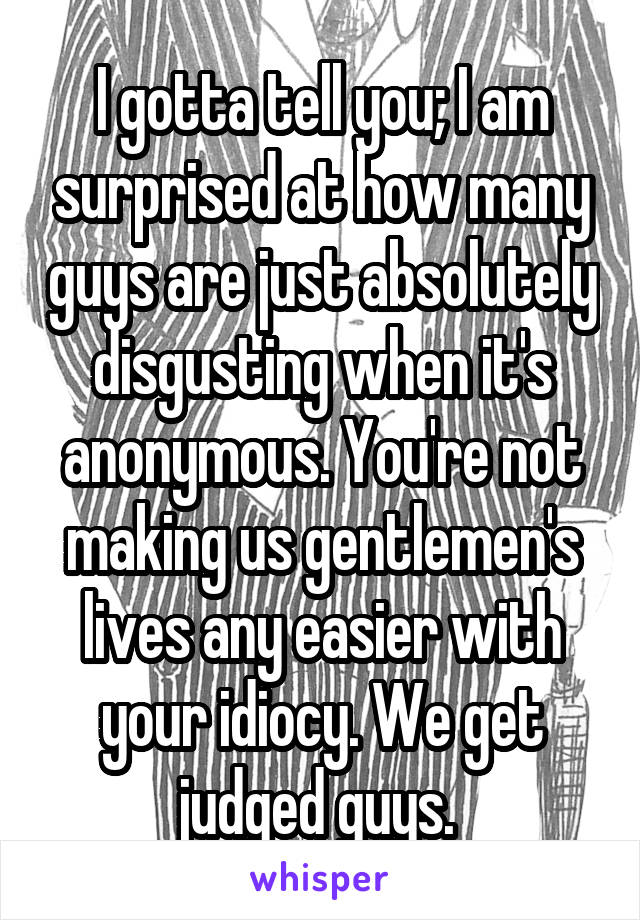 I gotta tell you; I am surprised at how many guys are just absolutely disgusting when it's anonymous. You're not making us gentlemen's lives any easier with your idiocy. We get judged guys. 