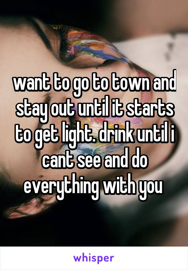 want to go to town and stay out until it starts to get light. drink until i cant see and do everything with you 