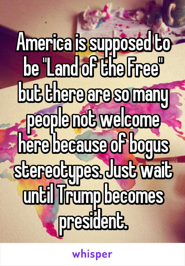 America is supposed to be "Land of the Free" but there are so many people not welcome here because of bogus stereotypes. Just wait until Trump becomes president.