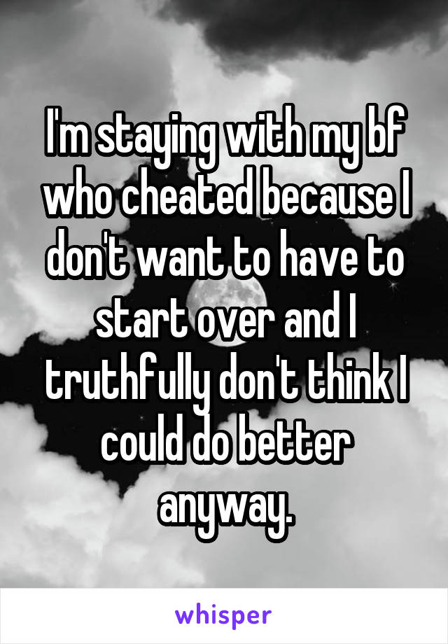 I'm staying with my bf who cheated because I don't want to have to start over and I truthfully don't think I could do better anyway.