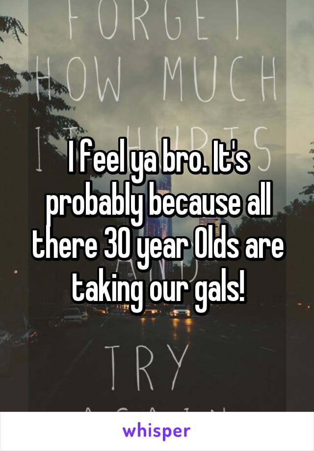 I feel ya bro. It's probably because all there 30 year Olds are taking our gals!