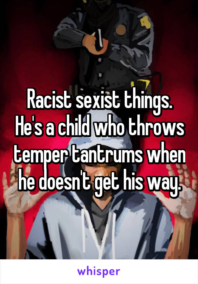 Racist sexist things. He's a child who throws temper tantrums when he doesn't get his way.