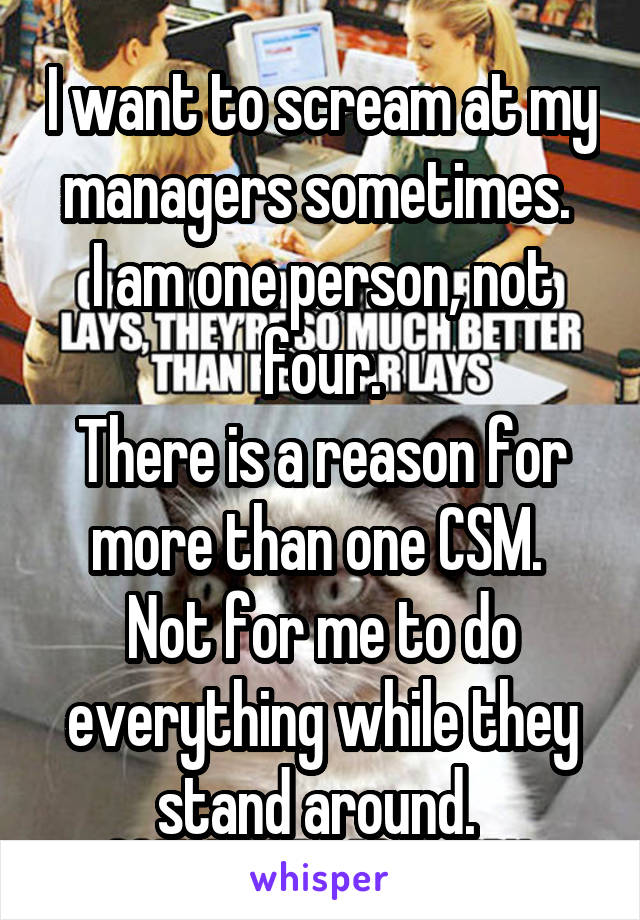 I want to scream at my managers sometimes. 
I am one person, not four.
There is a reason for more than one CSM. 
Not for me to do everything while they stand around. 