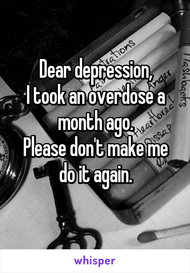 Dear depression,
I took an overdose a month ago.
Please don't make me do it again.
