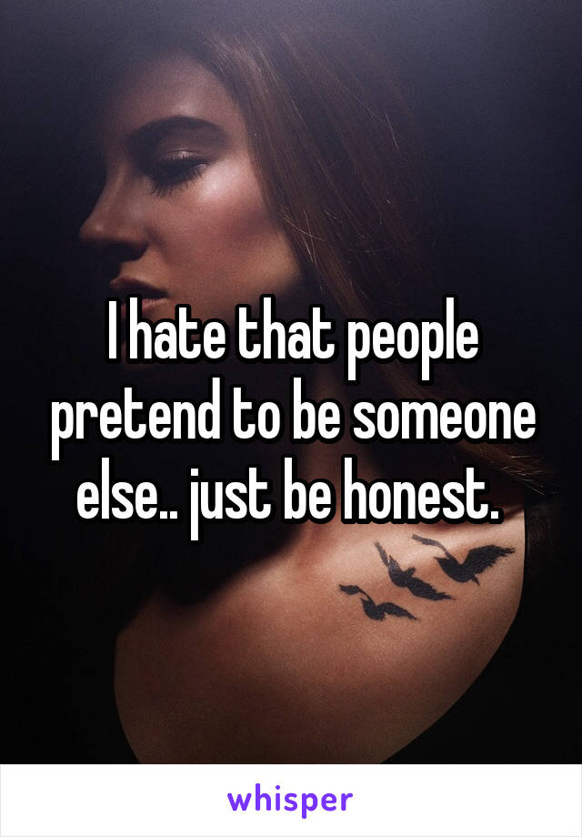 I hate that people pretend to be someone else.. just be honest. 