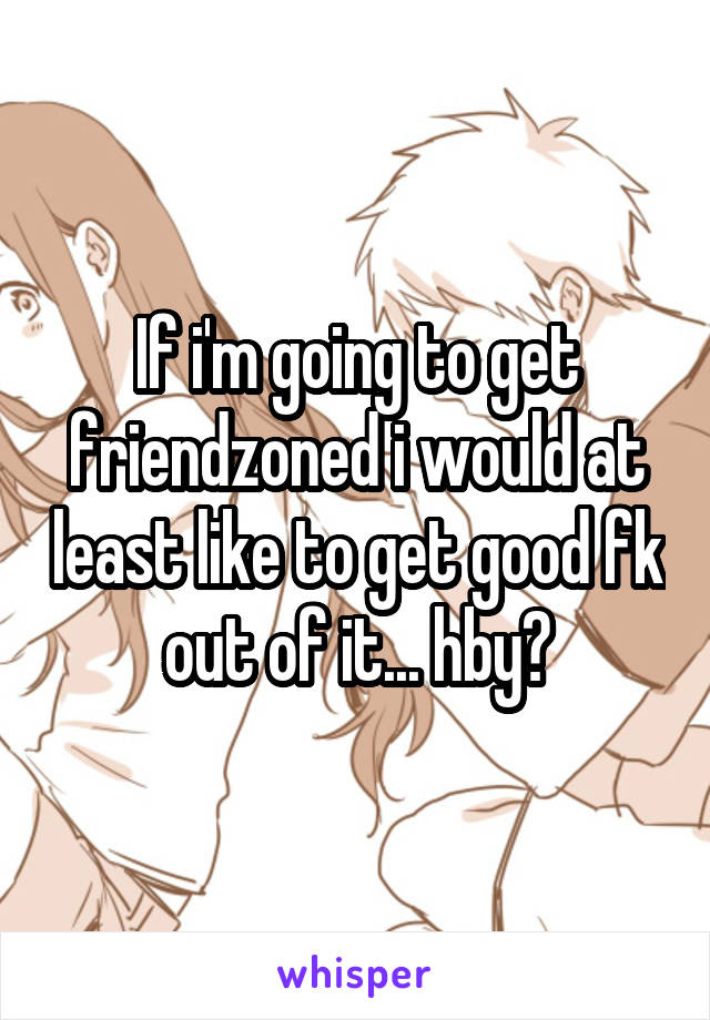 If i'm going to get friendzoned i would at least like to get good fk out of it... hby?