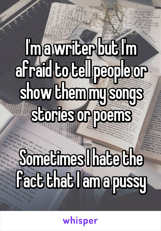 I'm a writer but I'm afraid to tell people or show them my songs stories or poems

Sometimes I hate the fact that I am a pussy