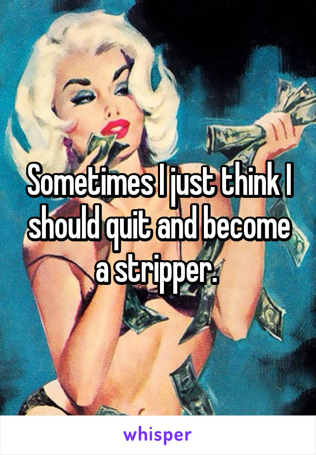 Sometimes I just think I should quit and become a stripper. 