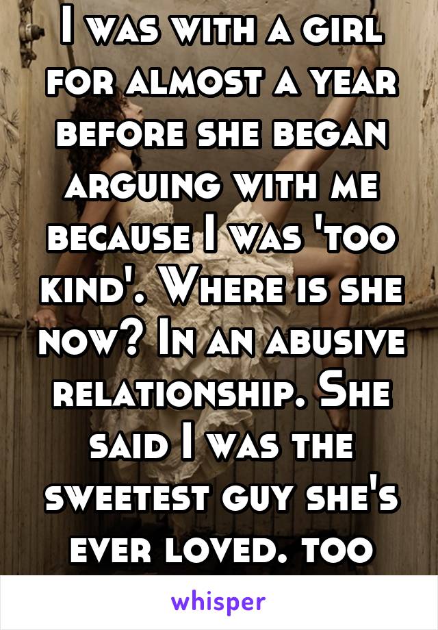 I was with a girl for almost a year before she began arguing with me because I was 'too kind'. Where is she now? In an abusive relationship. She said I was the sweetest guy she's ever loved. too bad..