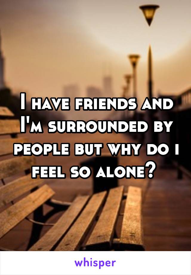 I have friends and I'm surrounded by people but why do i feel so alone? 