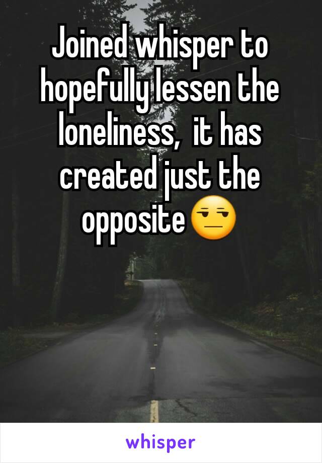 Joined whisper to hopefully lessen the loneliness,  it has created just the opposite😒