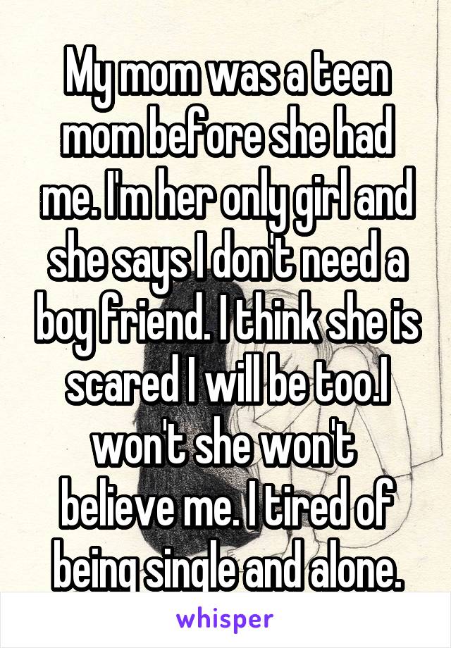 My mom was a teen mom before she had me. I'm her only girl and she says I don't need a boy friend. I think she is scared I will be too.I won't she won't  believe me. I tired of being single and alone.