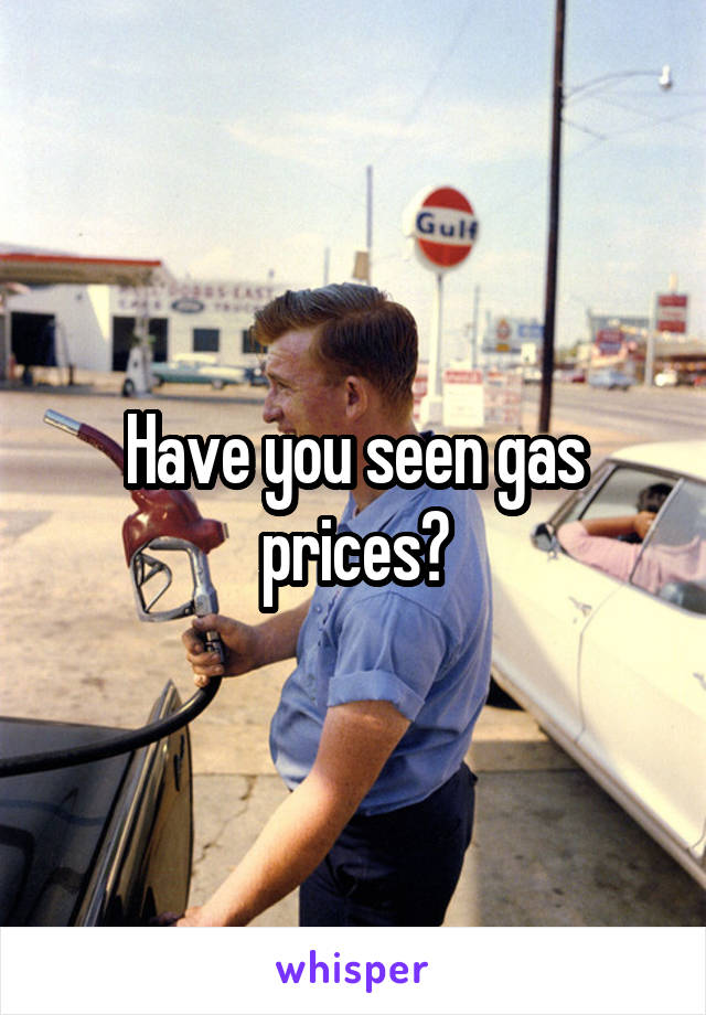 Have you seen gas prices?