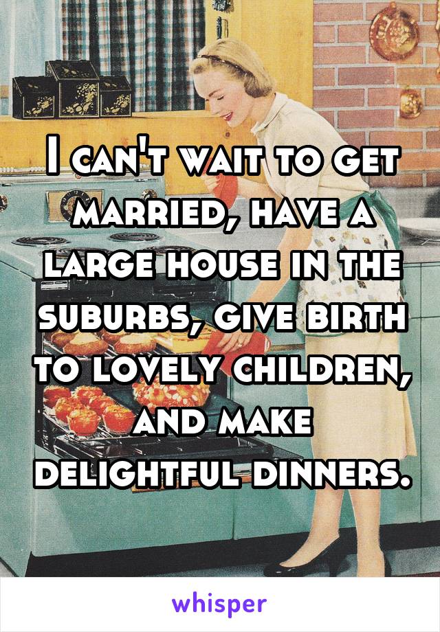 I can't wait to get married, have a large house in the suburbs, give birth to lovely children, and make delightful dinners.