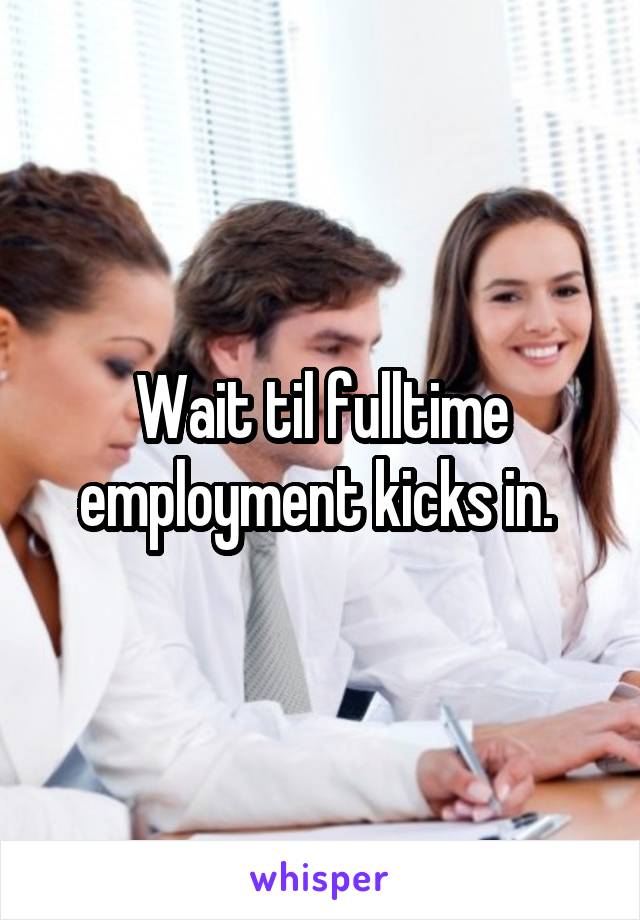 Wait til fulltime employment kicks in. 