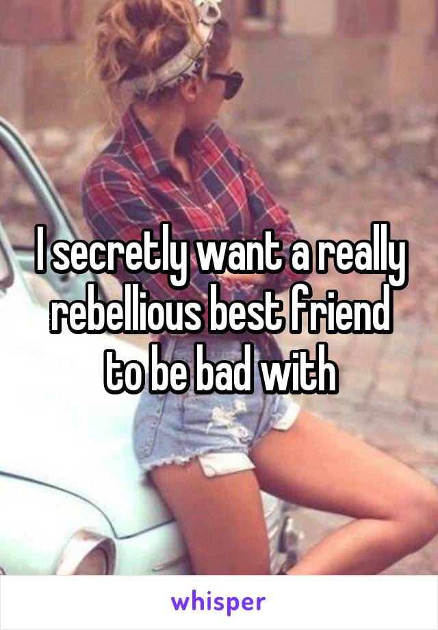 I secretly want a really rebellious best friend to be bad with