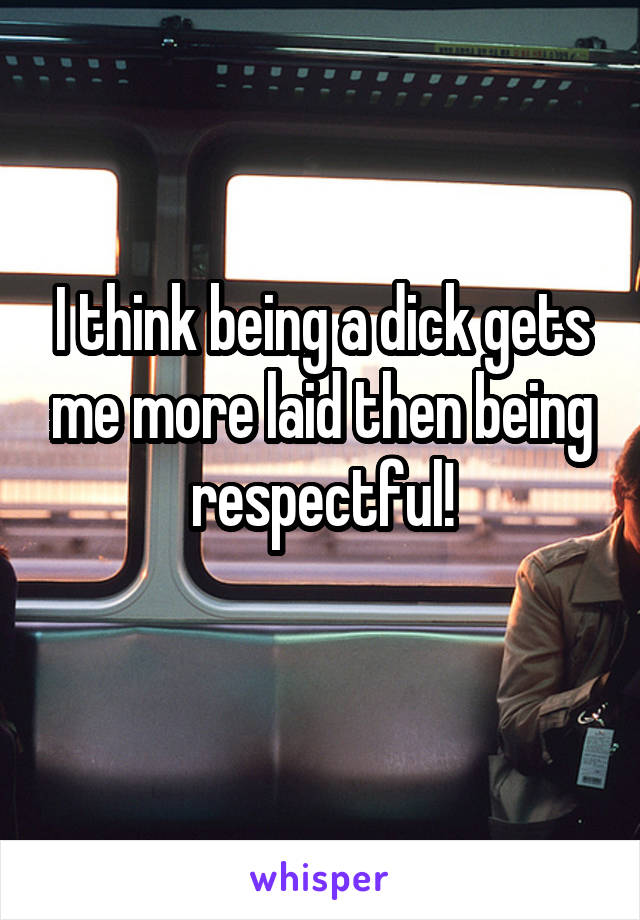 I think being a dick gets me more laid then being respectful!
