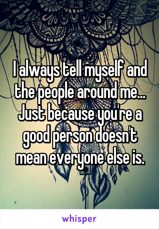 I always tell myself and the people around me... Just because you're a good person doesn't mean everyone else is.