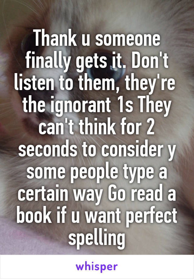 Thank u someone finally gets it. Don't listen to them, they're  the ignorant 1s They can't think for 2 seconds to consider y some people type a certain way Go read a book if u want perfect spelling