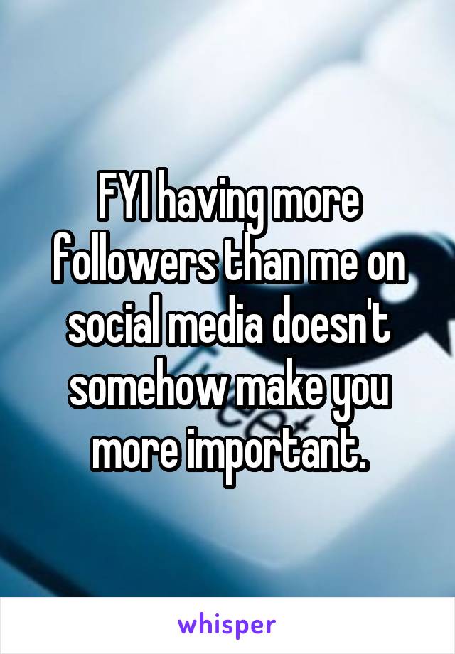 FYI having more followers than me on social media doesn't somehow make you more important.