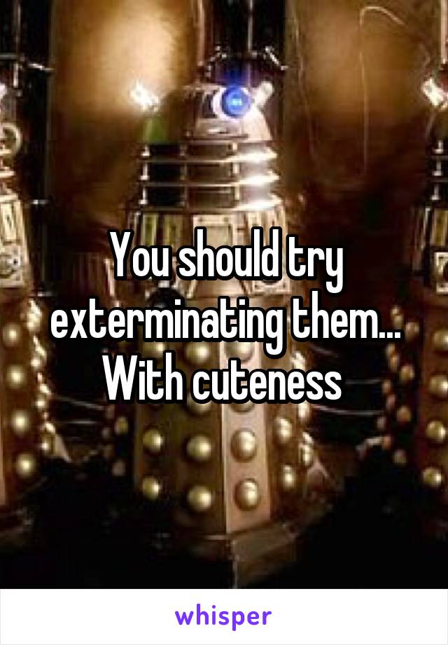 You should try exterminating them... With cuteness 