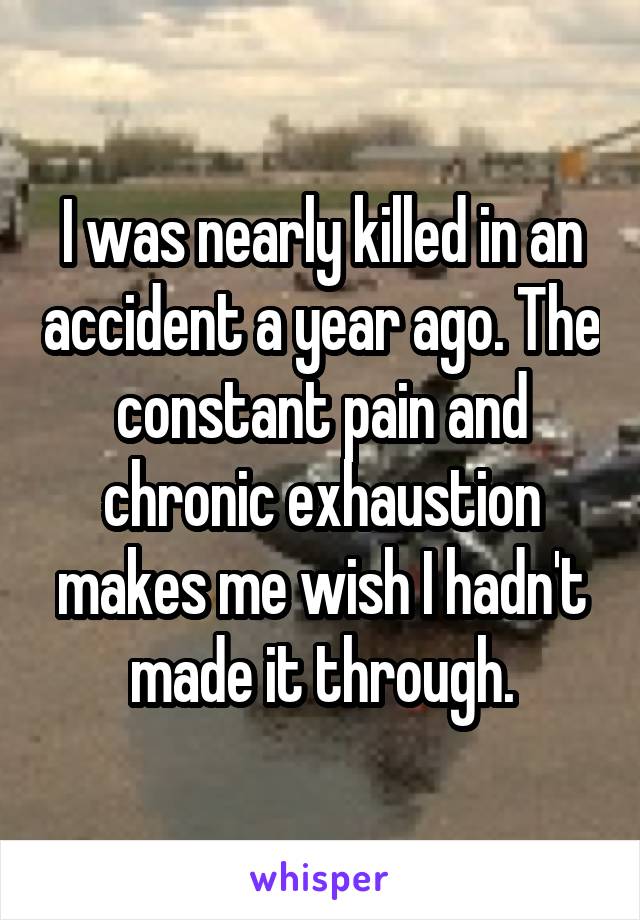 I was nearly killed in an accident a year ago. The constant pain and chronic exhaustion makes me wish I hadn't made it through.