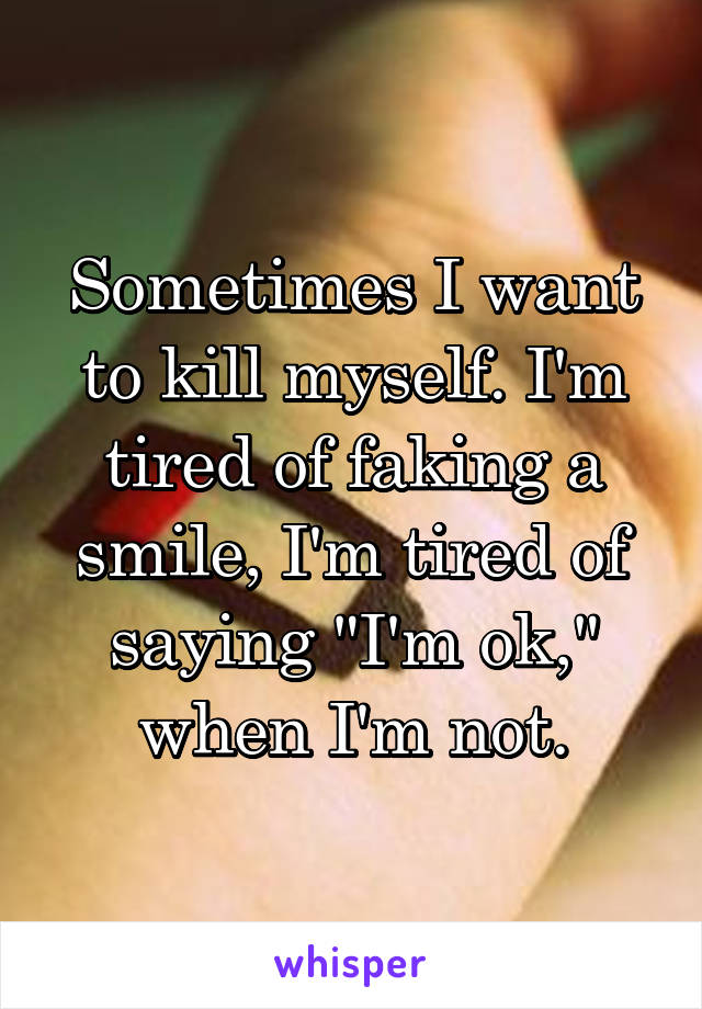 Sometimes I want to kill myself. I'm tired of faking a smile, I'm tired of saying "I'm ok," when I'm not.