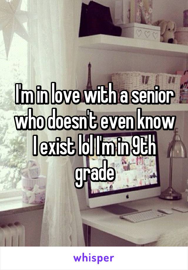 I'm in love with a senior who doesn't even know I exist lol I'm in 9th grade