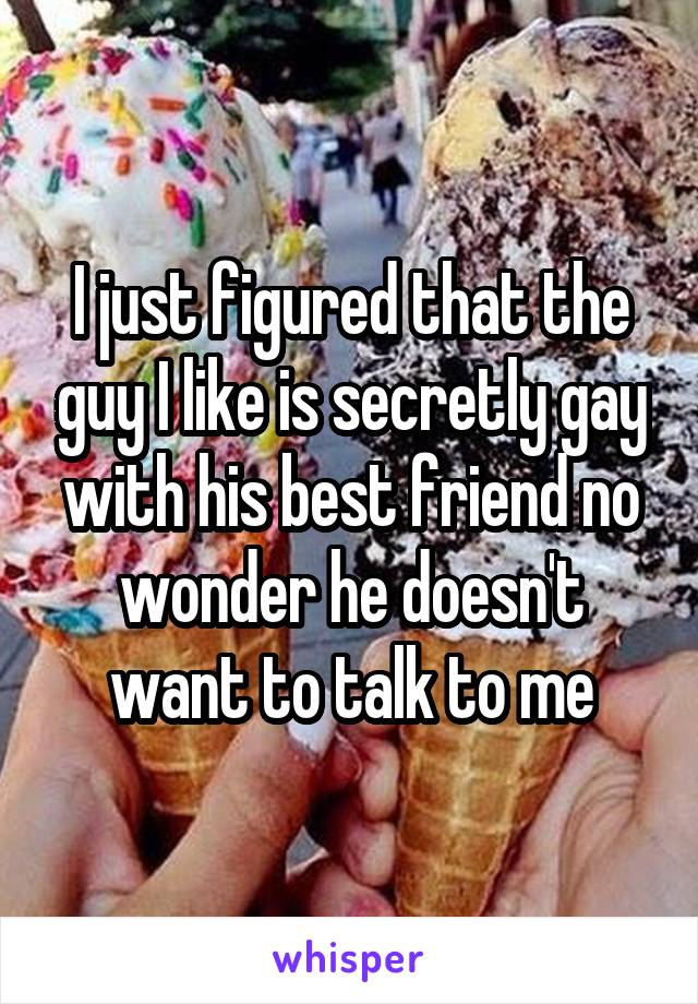 I just figured that the guy I like is secretly gay with his best friend no wonder he doesn't want to talk to me