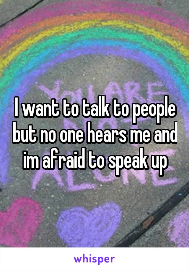 I want to talk to people but no one hears me and im afraid to speak up