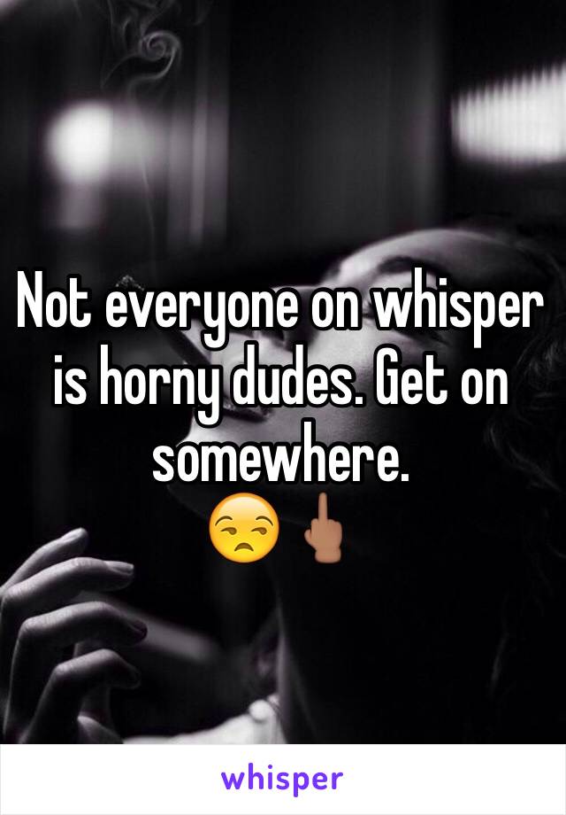 Not everyone on whisper is horny dudes. Get on somewhere.
😒🖕🏽