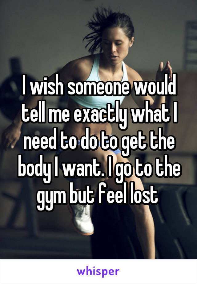 I wish someone would tell me exactly what I need to do to get the body I want. I go to the gym but feel lost 