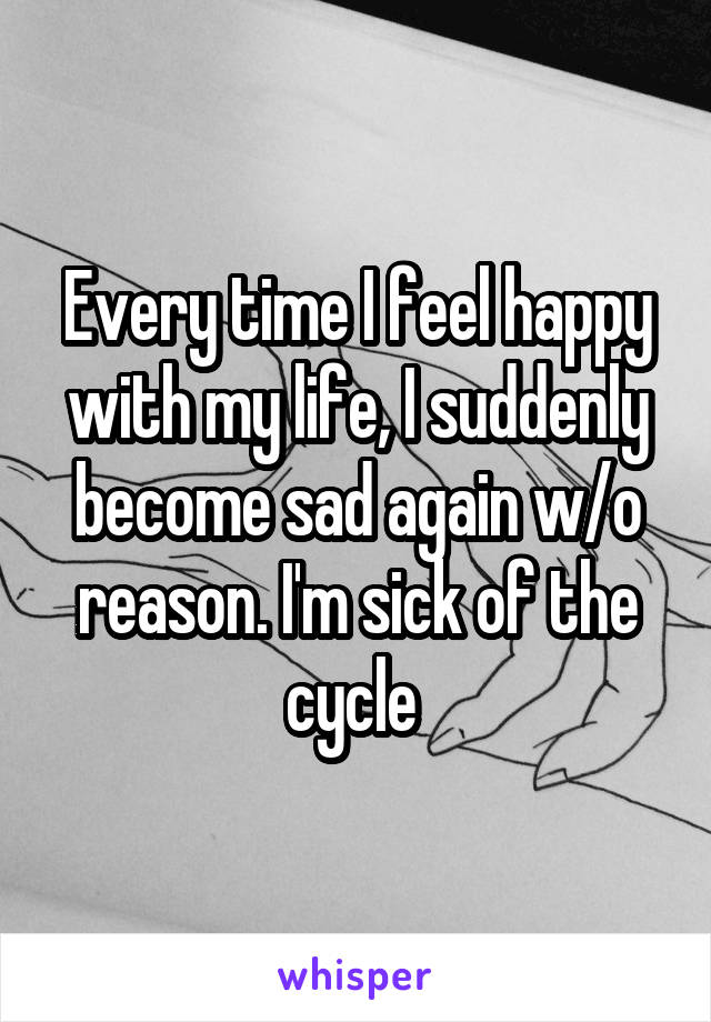 Every time I feel happy with my life, I suddenly become sad again w/o reason. I'm sick of the cycle 