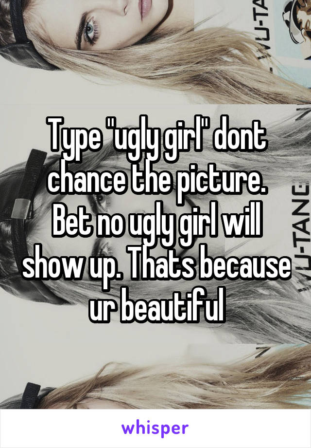 Type "ugly girl" dont chance the picture.
Bet no ugly girl will show up. Thats because ur beautiful