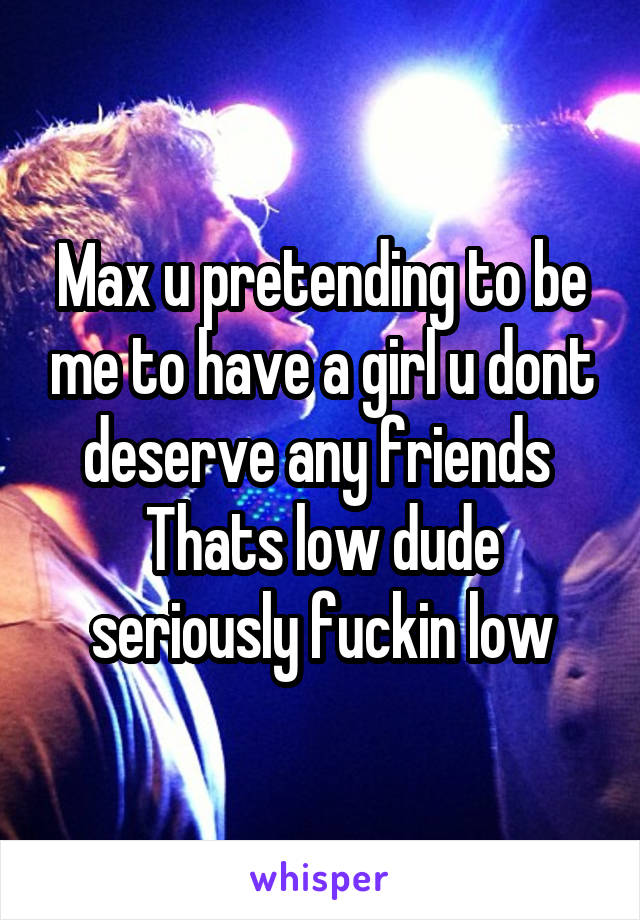 Max u pretending to be me to have a girl u dont deserve any friends 
Thats low dude seriously fuckin low